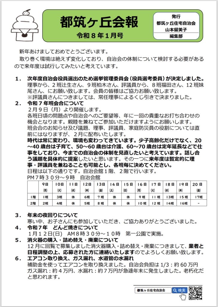 都筑ヶ丘会報
令和8年1月号
発行
都筑ヶ丘住宅自治会
山本留美子
編集部
新年あけましておめでとうございます。
取り巻く環境は絶えず変化しており、自治会の体制について検討する必要があるので来年度は試行してみたいと考えています。
1. 次年度自治会役員選出のため選挙管理委員会（役員選考委員）が決定しました。
理事から、2班辻生さん、9班柏木さん、評議員から、8班福田さん、12班妹尾さん、にお願い致します。会員の皆様はご協力お願い致します。
※評議員さんにつきましては、常任理事によるくじ引きで決まりました。
2.令和7年班会合について
2月9日（月）より開催します。
各班日頃の問題点や自治会へのご要望等、年に一回の貴重なお打ち合わせの機会となります。親睦を兼ねてご参加いただけますようにお願いします。
班会合のお知らせ及び議題、理事、評議員、家庭防災員の役割については直前にはなりますが、2月に配布いたします。
時代は常に変わり、環境も変わってきています。少子高齢化だけでなく、20～40歳台は子育て、50～60歳台は介護、60～70歳台は定年延長などで仕事をしており、今までの自治会の体制を見直したいと考えています。話し合う議題を具体的に提案したいと思います。その一つに来年度は暫定的に理事・評議員を兼ねることも可能とし、各班毎に決めてください。
日程は以下の通りです。自治会館1階、2階で行います。
PM7時30分～9時
自治会館

9日
（月）
10日（火）
11日
（水）
12日（木）
13日
金）
14日（土）
15日（日）

16日17日
（月）（火）水
18日19日
（木）
20 日
（金）
I階
I班
3班
休
6班
7班
休
休
9班
1|班
13班
15班
17班
2階
2班
4班
休
5班
8班

休 休10班

12班
14班
16班

3. 年末の夜回りについて
寒い中、お子さんにも参加していただき、ご協力ありがとうございました。
4.令和7年 どんど焼きについて
1月12日（日）AM8時30分～10時第一公園で実施。
5.消火器の購入・詰め替え・廃棄について
12月に回覧で募集しました消火器購入・詰め替え・廃棄につきまして、業者と日程調整の上、応募された方に連絡いたしますのでよろしくお願い致します。
6. エアコン取り換え、ガス漏れ、水道管の水漏れ補助金を使ってエアコンを取り換えました。自治会負担は1/3：約60万円
ガス漏れ：約4万円、水漏れ：約7万円が急遽年末に発生しました。老朽化だと思われます。
都城ヶ丘住宅自治会
Q 検索
