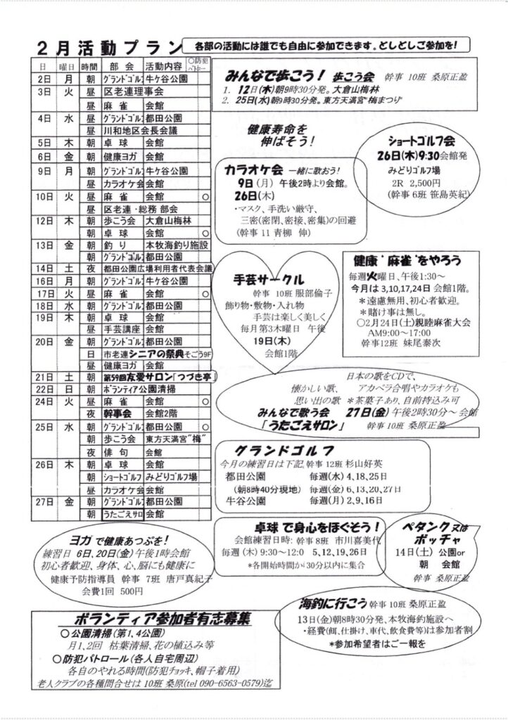 
曜日
時間
部会
〇防処
活動内容ベー

2日
月
朝

グランドゴル］牛ヶ谷公園

3日
火
昼
区老連理事会


昼
麻雀会館


4日
水
昼
グランドゴル］都田公園



昼
川和地区会長会議


5日
木
金
朝
卓球
会館

6日
朝
健康ヨガ会館


9日
月
朝

グランドゴルコ牛ヶ谷公園


昼
カラオケ会会館


10日
火
昼
麻雀
会館


昼
区老連・総務部会


12日
木
朝
歩こう会
大倉山梅林

13日
朝
卓球
会館

金
朝
釣り
本牧海釣り施設



グラントコル都田公園


14日
16日

夜

都田公園広場利用者代表会議


朝

グランドゴル］牛ヶ谷公園

17日
土月火水木

麻雀
会館

18日
19日
朝
グランドゴル_都田公園




卓球
会館


昼
手芸講座会館


20日
金
朝
グランドゴル：都田公園




日

市老連シニアの祭典そごう9F


昼
健康ヨガ会館


21日
土
日


第59回友愛サロン「つづき亭」

22日
朝
ボランティア公園清掃


24日
火
昼
麻雀会館




夜
幹事会会館2階


25日
朝
グランドゴル都田公園



朝
歩こう会
東方天満宮”梅”



夜
俳句
会館

26日
朝
卓球
会館



朝

ショートゴルフ みどりゴルフ場


昼
カラオケ会会館


27日
金
朝
グランドゴル都田公園



朝
うたごえサロ会館


2月活動プラン、各部の活動には誰でも自由に参加できます。としとしご参加を！
みんなで歯こう！こう会
★事10班桑原正盗
1.
12日（木）朝9時30分発。大倉山梅林
2.
25日（水）朝9時30分発。東方天満宮”梅まつり
健康寿命を伸ばそう！
カラオケ会 一緒に歌おう！
9日（月）午後2時より会館。
26日（木）
・マスク、手洗い厳守、
三密（密閉、密接、密集）の回避
（幹事 11青柳伸）
ショートゴルフ会
26日（木）9:30会館発
みどりゴルフ場
2R 2,500円
（幹事 6班 笹島英紀）
手芸サークル
幹事 10班 服部倫子
飾り物・敷物・入れ物
手芸は楽しく美しく
毎月第3木曜日午後
19日（木）
会館1階
健康”麻雀をやろう
毎週火曜日、午後1:30～今月は3,10,17,24日 会館1階。
＊遠慮無用、初心者歓迎。
＊賭け事は無し。
〇2月24日（土）親睦麻雀大会
AM9:00~17:00
幹事12班 妹尾泰次
日本の歌をCDで、
懐かしい歌、アカペラ合習やカラオケも
思い出の歌
'*茶菓子あり、自前持込み可
みんなで歌う会
27日（金）午後2時30分～会館
「うたごえサロン」
幹事 10班桑原正露
グランドゴルフ
今月の練習日は下記幹事12班 杉山好英
都田公園
毎週（水）4、18、25日
（朝8時40分現地）
毎週（金）6、13、20、21日
牛谷公園
毎週（月）2.9、16日
ヨガで健康あつぷき！
練習日 6日、20日（金）午後1時会館
初心者歓迎、身体、心、脳にも健康に
健康予防指導員幹事 7班 唐戸真紀子
会費1回500円
卓球で身心をほぐそう！
会館練習日時：幹事 8班 市川喜美伐
毎週（木）9:30～12:05,12、19、26日＊各開始時間か：30分以内に集合
ペタンクスはボッチャ
14日（土）公園or
朝会館
幹事 桑原正盈
ボランティア参加者有志募集
•公園清掃（第1,4公園）
月1、2回枯葉清掃、花の植込み等
◎防犯パトロール（各人自宅周辺）
各自のやれる時間（防犯チョッキ、帽子着用）
老人クラブの各種問合せは10班桑原（tel 090-6563-0579）迄
海釣に行こう幹事 10班桑原正盈
13日（金）朝8時30分発、本牧海釣施設へ
・経費（餌、仕掛け、車代、飲食費等）は参加者制
＊参加希望者はご一報を