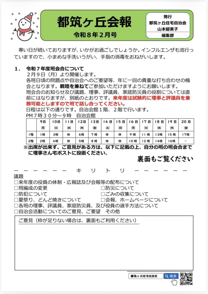都筑ヶ丘会報
令和8年2月号
発行
都筑ヶ丘住宅自治会
山本留美子
編集部
寒い日が続いておりますが、いかがお過ごしでしょうか。インフルエンザも流行っていますので、小まめな手洗いうがい、手指の消毒をおねがいします。
1.令和7年度班会合について
2月9日（月）より開催します。
各班日頃の問題点や自治会へのご要望等、年に一回の貴重な打ち合わせの機会となります。親睦を兼ねてご参加いただけますようにお願いします。
班会合のお知らせ及び議題、理事、評議員、家庭防災員の役割については直前にはなりますが、別紙のとおりです。来年度は試験的に理事と評議員を兼務可能としますので班で話し合ってください。
日程は以下の通りです。自治会館1階、2階で行います。
PM7時30分～9時
自治会館

9日（月）
10日（火）
11日（水）
（木）
12日13日
金
14日（土）
15日（日）
16日（月）
17日（火）
18日
（水）
19日（木）
20日
(숲)
I階
I班
3班
休
6班
7班
休
休
9班
I班
13班
15 班
17班
2階
2班
4班
休
5班
8班
休
休
10班
12班
14班
16班

※出席が出来ず、ご意見がある方は、以下に記載の上、自分の班の班会合までに理事さん宅ポストに投函ください。
裏面もご覧ください
キリ
ト
リ
議題
口来年度の役員の体制・広報誌及び会報等の配布について
口班編成の変更
口防災について
口防犯について
口ごみの収集について
口夏祭り、どんど焼きについて
口会報、ホームページについて
口各班の理事、評議員、家庭防災員、及び役員の選手方法について口自治会活動についてのご意見、ご要望 その他ご意見（枠が足りない場合は、裏面もご利用ください）
都筑ヶ丘住宅自治会
Q検索