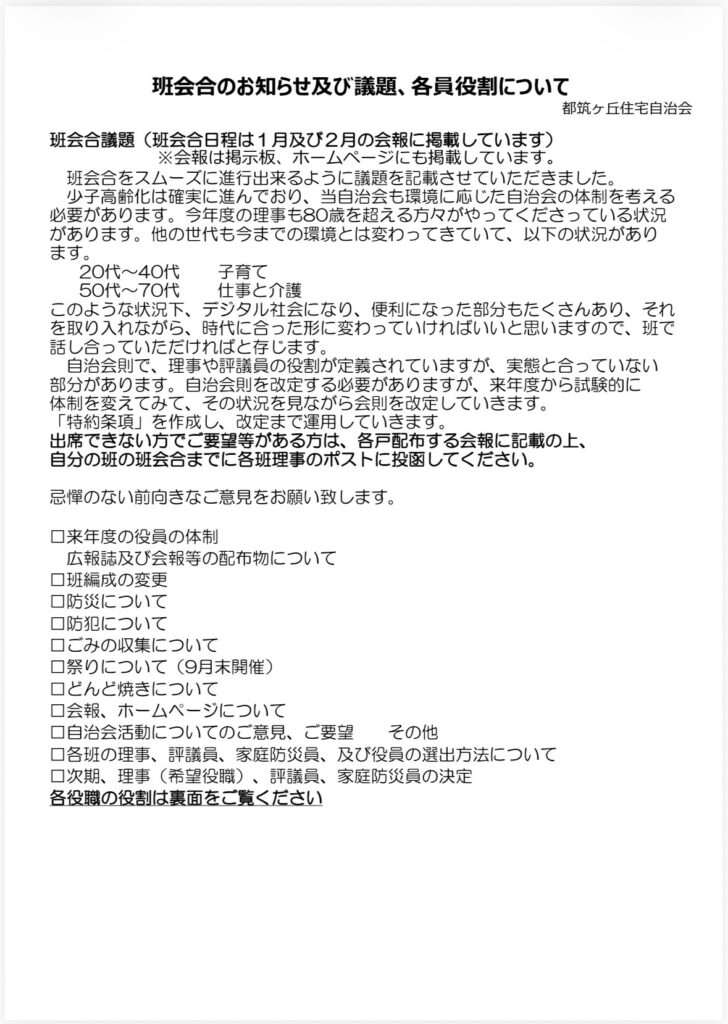 班会合のお知らせ及び議題、各員役割について
都筑ヶ丘住宅自治会
班会合議題（班会合日程は1月及び2月の会報に掲載しています）
※会報は掲示板、ホームページにも掲載しています。
班会合をスムーズに進行出来るように議題を記載させていただきました。
少子高齢化は確実に進んでおり、当自治会も環境に応じた自治会の体制を考える必要があります。今年度の理事も80歳を超える方々がやってくださっている状況があります。他の世代も今までの環境とは変わってきていて、以下の状況があります。
20代～40代
子育て
50代～70代
仕事と介護
このような状況下、デジタル社会になり、便利になった部分もたくさんあり、それを取り入れながら、時代に合った形に変わっていければいいと思いますので、班で話し合っていただければと存じます。
自治会則で、理事や評議員の役割が定義されていますが、実態と合っていない部分があります。自治会則を改定する必要がありますが、来年度から試験的に体制を変えてみて、その状況を見ながら会則を改定していきます。
「特約条項」を作成し、改定まで運用していきます。
出席できない方でご要望等がある方は、各戸配布する会報に記載の上、自分の班の班会合までに各班理事のポストに投函してください。
示憚のない前向きなご意見をお願い致します。
口来年度の役員の体制
広報誌及び会報等の配布物について
口班編成の変更
口防災について
口防犯について
口ごみの収集について
口祭りについて（9月末開催）
ロどんど焼きについて口会報、ホームページについて口自治会活動についてのご意見、ご要望
その他
口各班の理事、評議員、家庭防災員、及び役員の選出方法について
口次期、理事（希望役職）、評議員、家庭防災員の決定
各役職の役割は裏面をご覧ください