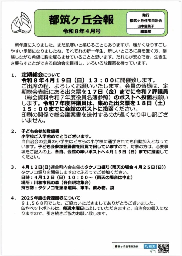 都筑ヶ丘会報
令和8年4月号
発行
都筑ヶ丘住宅自治会
山本留美子
編集部
新年度に入りました。まだ肌寒いと感じることもありますが、暖かくなりすごしやすい季節になりましたね。それぞれの新一年生、新しいところに身を置く方、緊張しながら希望に胸を膨らませていることと思います。だれもが安心でき、生き生き暮らすことができる自治会を目指し、いろいろな提案を待っています。
1. 定期総会について
令和8年4月19日（日）13：00に開催致します。
ご出席の程、よろしくお願いいたします。会員の皆様は、店期総会表紙にある出欠票を17日（金）までに令和7評議員
（総会資料令和7年度役員名簿参照）のポストへ投函お願いします。令和7年度評議員は、集めた出欠票を18日（土）15：00までに会館のポストに投ください。
印刷の関係で総会議案書を送付するのが遅くなり申し訳ございません。
2. 子ども会参加登録書
小学校ご入学おめでとうございます。
自治会の会員の小学生はどちらの小学校に通学されても自動加入となっています。子ども会参加登録書を回覧で回していますので、対象の方は、必要事項をご記入の上、各自、会館の赤いポストへ4月19日（日）までに投函してください。
3．4月12日（日）連合町内会主催のタケノコ掘り（雨天の場合4月25日（日））
タケノコ掘りを開催しますのでふるってご参加ください。
日時：4月12日（日）10:00～（雨天の場合は中止）
場所：川和市民の森（各自現地集合）
持ち物：タケノコを掘る道具、軍手、飲み物、袋
4. 2025年度の資源回収について
91,568円でした。ご協力いただきましてありがとうございました。
缶やペットボトルは、毎週木曜日に出していただきますと、自治会の収入になりますので、引き続きご協力お願い致します。
