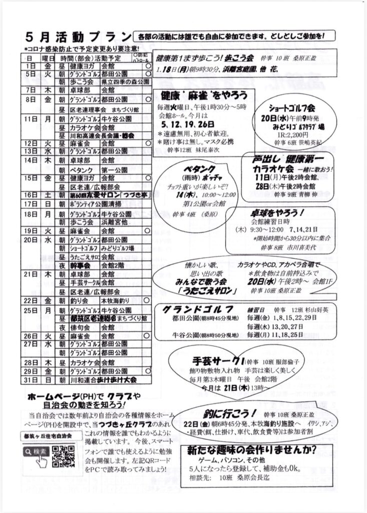5月活動プラン各部の活動には誰でも自由に参加できます。としとしご参加を！
＊コロナ感染防止で予定変更あり要注意！
O防犯
日曜日
時間（部会）活動予定ベトロール
1日金
昼
健康ヨガ
会館
5日火
朝
朝
グランドゴルン都田公園
健康第1まず歩こう！こう会幹事10班 薬原正
1.18日（月）朝9時30分、浜麗宮庭園他花
歩こう会
7日
8日
木
金
県立四季の森公園
朝
卓球部
会館
朝
グランドゴルス都田公園
昼
区老連理事会 まちづくり館
11日
月
朝
グランドゴルス牛ヶ谷公園
昼
カラオケ会会館
昼
川和高連会長会議・総会
12日
13日
14日
火
水
木
昼
麻雀会
会館
朝
グラントゴル都田公園
健康”麻雀”をやろう
毎週火曜日、午後1時30分～5時
会館ホール。今月は5.12、19.26日＊遠慮無用、初心者歓迎。
＊賭け事は無し。マスク必携
幹事12班 妹尾泰次
朝
卓球部
会館
15日金
朝
ペタンク
第一公園
昼
「健康ヨガ会館
〇
昼
区老連/広報部会
朝
第60回友愛サロン「つづき亭」
ペタンク
（雨時）ホッチャ
チョツト重いが楽しいぞ！
14（木）、10:00~12:00
第1公園or会館
ショートゴルフ会
20日（水）午前9時発
みどりゴルフクラブ場
IR:2,200円
幹事6班笹嶋英紀
声出し歴康第一
カラオケ会 一緒に歌おう！
11日（月）午後2時会館、
28日（木）午後2時会館
幹事9班青柳伸
16日
17日
18日
土
日
月
朝
ボランティア公園清掃
朝
グランドゴルフ牛ヶ谷公園
朝
歩こう会浜離宮他
19日
20日
火
水
昼
麻雀会会館
O
朝
グラントゴルフ都田公園
朝
ショートゴルフ みどりゴルフ場
卓球をやろう！
会館練習日時
（木）
9:30～12:00 7、14、21日＊開始時間から30分以内に集合
事8班 市川喜美代
昼
うたごえサロン会館
21日
木
夜
幹事会会館2階
朝
卓球部
会館
昼
手芸サークル会館
区老連/広報部会
22日
25日
金
月
昼
朝
釣り会
本牧海釣り
朝
グランドゴルス牛ヶ谷公園
昼
都筑区老連絡もまちづくり館
懐かしい歌、思い出の部
みんなで歌う会
「うたごえサロン」
グランドゴルフ
都田公園（朝8時45分現地）
カラオケやCD、アカペラ合習で
＊厳食物は自前持込みで
20日（水）午後2時～会館1F
掛事10桑原正盈
夜
俳句会会館
26日
27日
火
水
昼
麻雀会会館
〇
牛谷公園（朝8時50分現地）
練習日
幹事 12班 杉山好英
毎週（金）1、8、15、22、29日
毎週（水）13、20、27日
毎週（月）11、18、25日
朝
グランドゴルン都田公園
朝
グランドゴルン都田公園
28日
29日
31日
木
金
日
昼
カラオケ会会館
朝
グランドゴルフ都田公園
朝
川和連合歩け歩け大会
手芸サーク！幹事10班 服部倫子
飾り物敷物入れ物 手芸は楽しく美しく
毎月第3木曜日午後 会館2階
今月は21日（木）13時～
ホームページ（PH）でクラスや自治会の動きを知るう！
自治会では数年前より自治会の各種情報をホームページ（PH）を開設中で、当づきヶ丘クラフのあれ
都城ヶ丘住宅自治会
これの情報を誰でもわかるように掲載しています。今後、スマートフォンで誰でも使えるように勉強会も開催します。左記QRコードをPCで読み取ってみましょう！
釣に行こう！幹事10班桑原正
22日（金）朝6時45分発、本牧海釣り施設へイワシ、アジ、
・経費（餌、仕掛け、車代、飲食費等）は参加者割新たな趣味の会作りませんか？
ゲーム、パソコン、その他
5人になったら登録して、補助金もOK。
相談先：10班 桑原会長迄