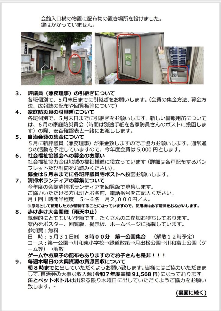 会館入口横の物置に配布物の置き場所を設けました。
鍵はかかっていません。
3.評議員（兼務理事）の引継ぎについて
各班個別で、5月末日までに引継ぎをお願いします。（会費の集金方法、募金方法、広報誌の配布や回覧板等について）
4.家庭防災員の引継ぎについて
各班個別で、5月末日までに引継ぎをお願いします。新しい報用については、6月の家庭防災員会（時間は別途手紙を各家防員さんのポストに投函します）の際、安否確認表と一緒にお渡しします。
5.自治会費の集金について
5月に新評議員（兼務理事）が集金致しますのでご協力お願いします。通常通りの活動を予定していますので、今年度会費は5,000円とします。
6. 社会福祉協議会への募金のお願い
社会福祉協力金は地域の福祉推進に役立っています（詳細は各戸配布するパンフレット及び封筒をお読みください）。
募金は5月末までに各班評議員宅ポストへ投函お願いします。
7.清掃ボランティアの募集について今年度の会館清掃ボランティアを回覧版で募集します。
ご協力いただける方は班とお名前、電話番号をご記入ください。
月1回1時間半程度 5～6名月2,000円／人。
※原則として使用した方が清掃することになっていますので、使用後は必ず清掃をおねがいします。
8. 歩け歩け大会開催（雨天中止）
気候的にとてもいい季節です。たくさんのご参加お待ちしております。
案内をポスター、回覧版、掲示板、ホームページに掲載しています。
参加費：無料
日時：5月31日（日）8時00分第一公園集合（解散12時予定）
コース：第一公園→川和東小学校→緑道散策→月出松公園→川和富士公園（ゲ
ーム等）→解散
ゲームやお菓子の配布もありますのでお子さんも是非！！！
9.毎週木曜日の大興資源の資源回収について
朝8時までに出していただくようお願い致します。皆様にはご協力いただきまして、自治会の大事な収入源（和7年度実績91,568円）になっております。
缶とペットボトルは出来る限り木曜日に出していただくようご協力をお願い致します。－
（裏面に続く）