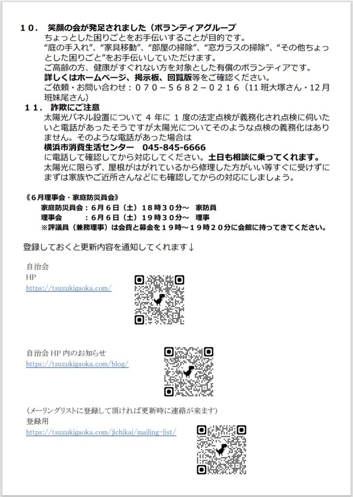 10. 笑顔の会が発足されました（ボランティアグループ
ちょっとした困りごとをお手伝いすることが目的です。
”庭の手入れ、"家具移動”、“部屋の掃除”、"窓ガラスの掃除”、”その他ちょつとした困りごと”をお手伝いしていただけます。
ご高齢の方、健康がすぐれない方を対象とした有償のボランティアです。
詳しくはホームページ、掲示板、回覧版等をご確認ください。
ご依頼・お問い合わせ： 070-5682-0216（11班大塚さん・12月
班妹尾さん）
11. 詐欺にご注意
太陽光パネル設置について 4年に1度の法定点検が義務化され点検に伺いた
いと電話があったそうですが太陽光についてそのような点検の義務化はありません。そのような電話があった場合は横浜市消費生活センター 045-845-6666
に電話して確認してから対応してください。土日も相談に乗ってくれます。
太陽光に限らず、屋根がはがれているから修理した方がいい等すぐに受けずにまずは家族やご近所さんなどにも確認してからの対応にしましょう。
16月理事会・家庭防災員会）
家庭防災員会：6月6日（土）18時30分～家防員
理事会
：6月6日（土）19時30分～理事
※評議員（兼務理事）は会費と募金を19時～19時20分に会館に持ってきてください。
登録しておくと更新内容を通知してくれます↓
自治会
HP
https://tsuzukigaoka.com/
自治会HP内のお知らせ
https://tsuzukigaoka.com/blog/
Di
（メーリングリストに登録して頂ければ更新時に連絡が来ます）
登録用
https://tsuzukigaoka.com/jichikai/mailing-list/
回期