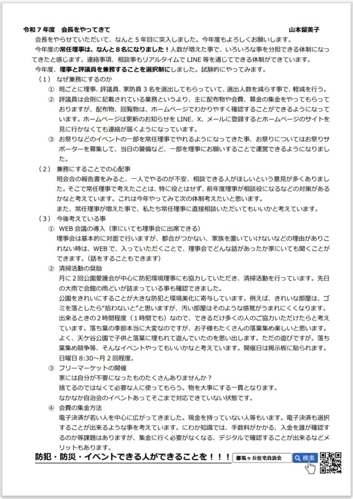 令和7年度 会長をやってきて
山本留美子
会長をやらせていただいて、なんと5年目に突入しました。今年度もよろしくお願いします。
今年度の常任理事は、なんと8名になりました！人数が増えた事で、いろいろな事を分担できる体制になってきたと感じます。連絡事項、相談事もリアルタイムで LINE等を通じてできる体制ができています。
今年度、理事と評議員を兼務することを選択制にしました。試験的にやってみます。
（1） なぜ兼務にするのか
①班ごとに理事、評議員、家防員3名を選出してもらっていて、選出人数を減らす事で、軽減を行う。
②評議員は会則に記載されている業務というより、主に配布物や会費、募金の集金をやってもらっておりますが、配布物、回覧物は、ホームページでわかりやすく確認することができるようになっています。ホームページは更新のお知らせをLINE、X、メールに登録するとホームページのサイトを見に行かなくても連絡が届くようになっています。
③お祭りなどのイベントの一部を常任理事でやれるようになってきた事、お祭りについてはお祭りサポーターを募集して、当日の警備など、一部を理事にお願いすることで運営できるようになりました。
（2） 兼務にすることでの心配事
班会合の報告書をみると、一人でやるのが不安、相談できる人がほしいという意見が多くありました。そこで常任理事で考えたことは、特に役とはせず、前年度理事が相談役になるなどの対策があるかなと考えています。これは今年やってみて次の体制考えたいと思います。
また、常任理事が増えた事で、私たち常任理事に直接相談いただいてもいいかと考えています。
（3） 今後考えている事
① WEB会議の導入（家にいても理事会に出席できる）
理事会は基本的に対面で行いますが、都合がつかない、家族を置いていけないなどの理由がありこれない時は、WEBで、入っていただくことで、理事会でどんな話があったか家にいても聞くことができます。（話をすることもできます）
② 清掃活動の奨励
月に2回公園愛護会が中心に防犯環境理事にも協力していただき、清掃活動を行っています。先日の大雨で会館の雨どいが詰まっている事も確認できました。
公園をきれいにすることが大きな防犯と環境美化に寄与しています。例えば、きれいな部屋は、ゴミを落としたら”拾わないど”と思いますが、汚い部屋はそのような感覚がうまれにくくなります。
出来るときの2時間程度（1時間でも）なので、できるだけ多くの人のご協力いただけたらと考えています。落ち葉の季節本当に大変なのですが、お子様もたくさんの落葉集め楽しいと思います。
よく、天ケ谷公園で子供と落葉に埋もれて遊んでいたのを思い出します。ただの遊びですが。落ち葉集め競争等、そんなイベントやってもいいかなと考えています。開催日は掲示板に貼られます。
日曜日 8:30～月2回程度。
③ フリーマーケットの開催
家には自分が不要になったものたくさんありませんか？
捨てるのではなくて必要な人に使ってもらう。物を大事にする一貫となります。
なかなか自治会のイベントあってそこまで対応できていない状態です。
④ 会費の集金方法
電子決済が若い人を中心に広がってきました。現金を持っていない人等もいます。電子決済も選択することが出来るような事を考えています。にわか知識では、手数料がかかる、入金を誰が確認するのか等課題はありますが、集金に行く必要がなくなる、デジタルで確認することが出来るなどメリットもあります。
防犯・防災・イベントできる人ができることを！！！
都筑ヶ丘住宅自治会
Q検索