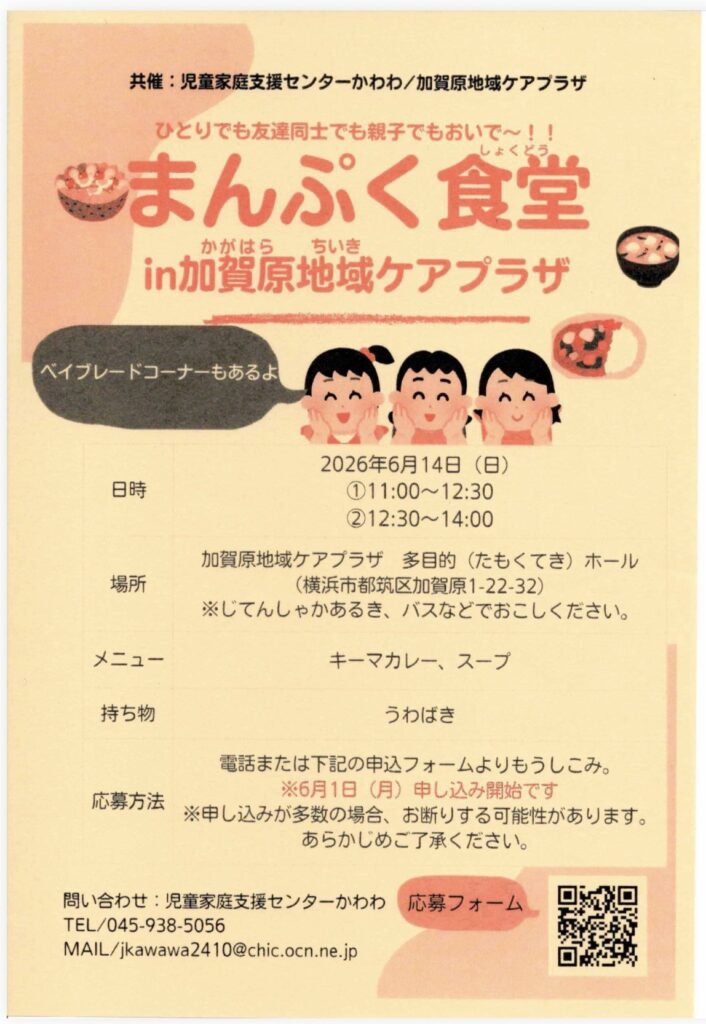 共催：児童家庭支援センターかわわ／加賀原地域ケアプラザ
ひとりでも友達同士でも親子でもおいで〜！！
まんぷく食堂
かがはら
in加賀原地域ケアプラザ
ベイブレードコーナーもあるよ
日時
2026年6月14日（日）
①11:00~12:30
②12:30～14:00
場所
加賀原地域ケアプラザ 多目的（たくてき）ホール
（横浜市都筑区加賀原1-22-32）
※じてんしゃかあるき、バスなどでおこしください。
メニュー
キーマカレー、スープ
持ち物
うわばき
電話または下記の申込フォームよりもうしこみ。
応募方法
※6月1日（月）申し込み開始です
※申し込みが多数の場合、お断りする可能性があります。
あらかじめご了承ください。
問い合わせ：児童家庭支援センターかわわ
TEL/045-938-5056
MAIL/jkawawa2410@chic.ocn.ne.jp
応募フォーム