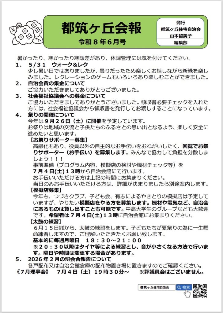 都筑ヶ丘会報
令和8年6月号
発行
都筑ヶ丘住宅自治会
山本留美子
編集部
暑かったり、寒かったり寒暖差があり、体調管理には気を付けてください。
1. 5/31 ウォーク＆レク
少し暑い日ではありましたが、曇りだったため楽しくお話しながら新緑を楽しみました。レクレーションのゲームもいろいろあり楽しむことができました。
2. 自治会費の集金についてご協力いただきましてありがとうございました。
3. 社会福祉協議会への募金について
ご協力いただきましてありがとうございました。領収書必要チェックを入れた方には、社会福祉協議会から領収書を発行してお渡しすることになっています。
4.祭りの開催について
今年は9月26日（土）に開催を予定しています。
お祭りは地域の交流と子供たちのふるさとの思い出となるよう、楽しく安全に進めたいと思います。
【お祭りサポーター募集】
高齢化もあり、役員以外の自主的なお手伝いをおねがいしたく、回覧でお祭りサポーター（お手伝い）を募集します。みんなで協力して負担を分散しましょう！！！
事前準備（プログラム内容、模擬店の検討や機材チェック等）を
7月4日（土）13時から自治会館にて行います。
お手伝いいただける方は上記の時間にお集まりください。
日のみお手伝いいただける方は、詳細が決まりましたら別途案内します。
【模擬店募集】
今年も、つづきクラブ、子ども会、有志によるやきとりの模擬店は予定していますが、やりたい模擬店をやる方を募集します。機材や電気など、自治会にあるものは貸し出すことも可能です。中高大学生のグループなども大歓迎です。希望者は7月4日（土）13時に自治会館にお集まりください。
【太鼓の練習】
6月15日（月）から、太鼓の練習をします。子どもたちが夏祭りの為に一生懸命練習しますので、ご理解いただきたくお願い致します。
基本的に毎週月曜日 18:30~21:00
※20：30以降はタイヤ等による練習とし、音が小さくなる方法で行います。曜日や時間は変更する場合があります。
5. 2026年2月の班会合報告について
各戸配布又は自治会館倉庫の配布物置き場に置きますのでご確認ください。
117月理事会）7月4日（土）19時30分～※評議員会はございません。
都筑ヶ丘住宅自治会
Q 検索