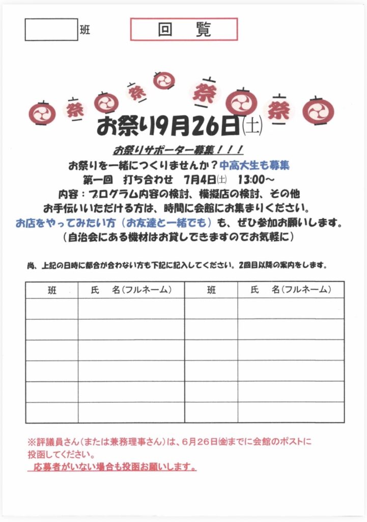班
回覧
｛祭
お祭り9月26日（土）
お祭りサポーター募集！！！
お祭りを一緒につくりませんか？中高大生も募集
第一回打ち合わせ 7月4日（土）13:00～
内容：スログラム内容の検討、模擬店の検討、その他お手伝いいただける方は、時間に会館にお集まりください。
お店をやってみたい方（お友達と一緒でも）も、ぜひ参加お願いします。
（自治会にある機材はお貸しできますのでお気軽に）
尚、上記の日時に都合が合わない方も下記に記入してください。2回目以降の案内をします。
班
氏名（フルネーム）
班
氏名（フルネーム）
























※評議員さん（または兼務理事さん）は、6月26日金までに会館のポストに投函してください。
応募者がいない場合も投函お願いします。