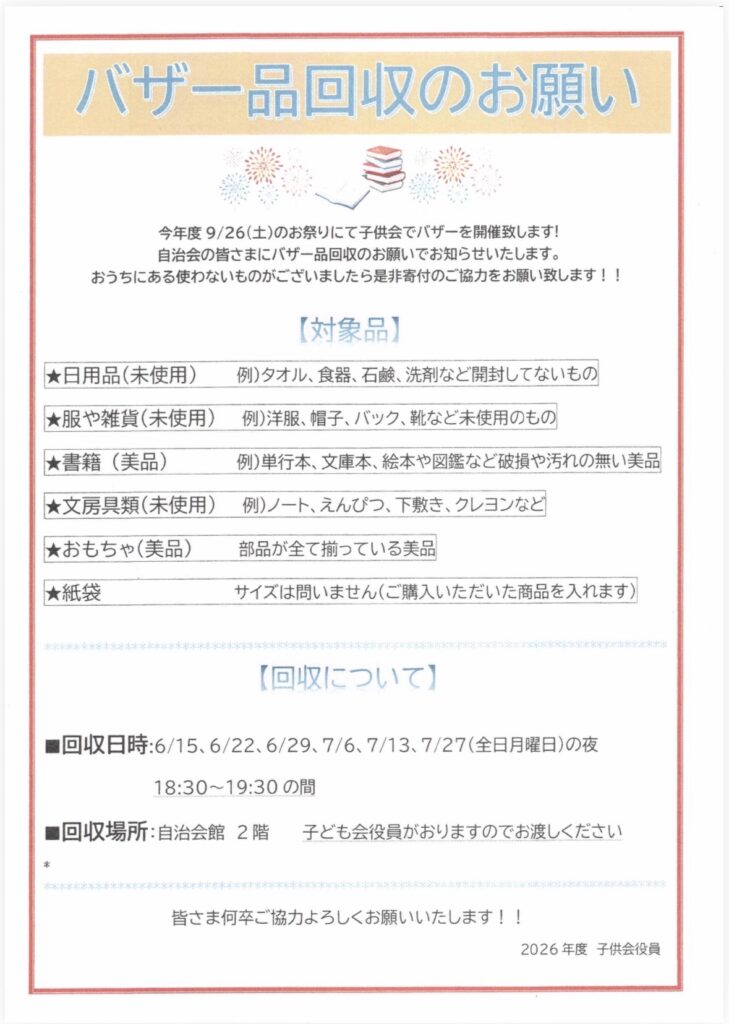 バザー品回収のお願い
今年度 9/26（土）のお祭りにて子供会でバザーを開催致します！
自治会の皆さまにバザー品回収のお願いでお知らせいたします。
おうちにある使わないものがございましたら是非寄付のご協力をお願い致します！！
【対象品】

★日用品（未使用）例）タオル、食器、石鹸、洗剤など開封してないもの

★服や雑貨（未使用）例洋服、帽子、バック、靴など未使用のもの
★書籍（美品）
例）単行本、文庫本、絵本や図鑑など破損や汚れの無い美品

★文房具類（未使用）例）ノート、えんぴつ、下敷き、クレヨンなど
★おもちゃ（美品）
部品が全て揃っている美品
★紙袋
サイズは問いません（ご購入いただいた商品を入れます）
【回収について】
■回収日時：6/15、6/22、6/29、7/6、7/13、7/27（全日月曜日）の夜
18:30～19:30の間
■回収場所：自治会館 2階
子ども会役員がおりますのでお渡しください
皆さま何卒ご協力よろしくお願いいたします！！
2026年度 子供会役員
