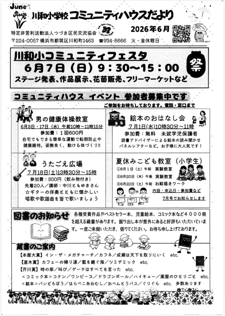 Junes
※老川和小学校コミュニティハウスだより
2026年6月
特定非営利活動法人つづき区民交流協会
〒224-0057 横浜市都筑区川和町1463
2934-8666
火・金休館日
川和小コミュニティフェスタ
6月7日（日）9:30～15:00
ステージ発表、作品展示、花苗販売、フリーマーケットなど
祭
コミュニティハウス イベント参加者募集中です
ご参加をお待ちしております。買話・窓口まで
男の健康体操教室
6月3日・17日（水）午前10時~11時15分
参加費：1回600円
自宅でもできる簡単な運動で転倒防止や健康維持。姿勢良く、動ける体づくり！！
絵本のおはなし会
7月1日（水）10時30分～11時
参加費：無料 未就学児保護者
読書アドバイザーによる絵本の読み聞かせ
パネルシアターなど。お子様に大人気です！
うたごえ広場
7月18日（土）13時30分～15時
参加費：300円（飲み物付き）
先着20人／講師：中川ともゆきさん
★ギターの伴奏とともに懐かしい
唱歌や歌謡曲を皆で歌いましょう
夏休みこども教室（小学生）
①8月1日（土）午前 実験教室
②8月20日（木）午後
実騃教室
③8月22日（土） 午前
お絵描きワーク
内容・申込日・参加費など
7月号でお知らせします
図害のお知らせ
各種受賞作品やベストセラー本、児童絵本、コミック本など4000冊を超える蔵書があります。掘り出し本が意外にあると好評もいただいています。一度ご来館いただき、借りてください。お待ち申し上げております。
蔵書のご案内
【本屋大賞】イン・ザ・メガチャーチ／カフネ／成瀬は天下を取りにいく
etc.
【直木賞】カフェーの帰り道／藍を継ぐ海／ツミデミック etc.
【芥川賞】時の家／叫び／ゲーテはすべてを言ったetc.
＜コミック本＞コナン／ワンピース／ドラゴンボール／ハイキュー／薬屋のひとりごとetc.
＜絵本＞パンどろぼう／はらぺこあおむし／おべんとうバス／ぐりぐらetc.多数あります
