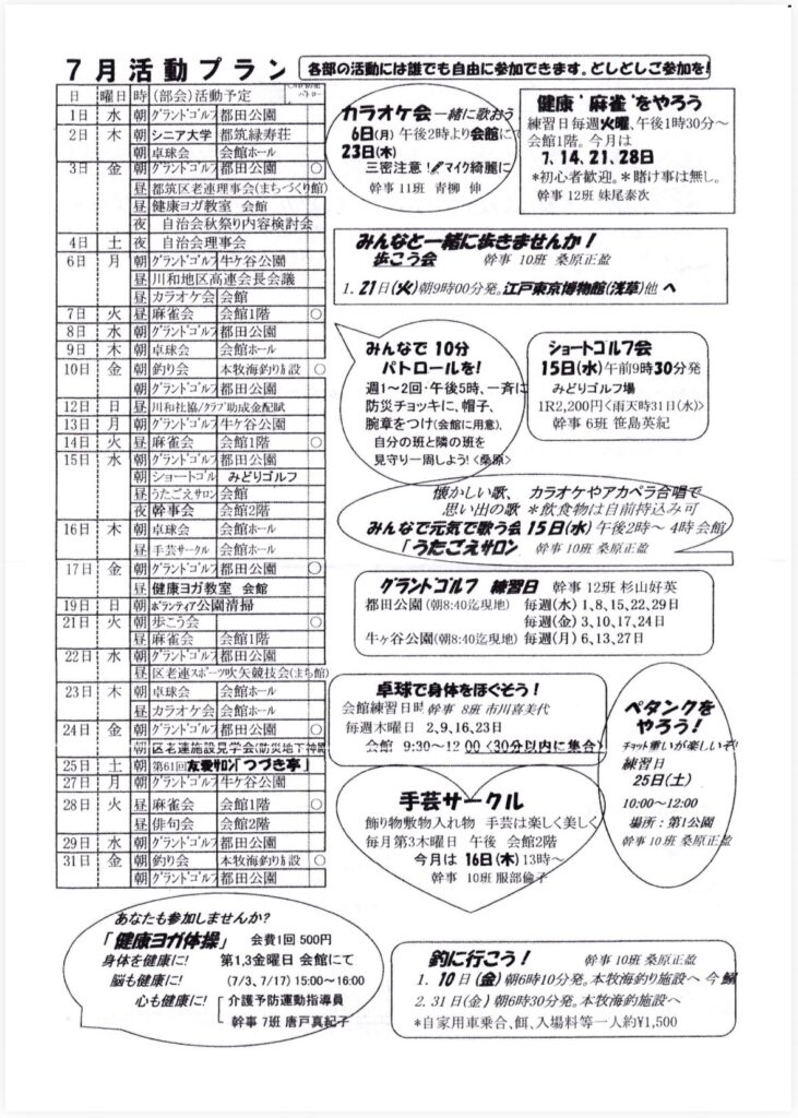 7月活動プラン
各部の活動には誰でも自由に参加できます。としどしご参加を！
日
曜日
時（部会）活動予定
パトロー
1日
水
朝グランドゴルン都田公園
カラオケ会一緒に歌おう
健康”麻雀”をやろう
2日
木
朝 シニア大学
都筑緑寿荘
6日（月）午後2時より会館に
練習日毎週火曜、午後1時30分～
朝 卓球会
会館ホール
23日（木）
会館1階。今月は
3日
金
7.14.21.28B
朝クラントコルン都田公園
三密注意！ダマイク綺麗に＊初心者歓迎。＊賭け事は無し。
昼都筑区老連理事会（まちづくり館）
幹事11班 青柳伸
幹事 12班 妹尾泰改
昼健康ヨガ教室 会館
夜
自治会秋祭り内容検討会
4日
土
夜
自治会理事会
みんなと一緒に抜きませんか！
6日
月
朝グランドゴルフ牛ヶ谷公園
歯こう会
幹事 10班桑原正益
昼川和地区高連会長会議
7日
火
昼カラオケ会会館
1.21日（火）割9時00分発。江戸東京博物館（浅草）他へ
昼麻雀会
会館1階
8日
水
朝グランドゴルン都田公園
9日
木
卓球会
会館ホール
みんなで 10分
ショートゴルフ会
10日
金
朝釣り会
本牧海釣り方設O
パトロールを！
15日（水）午前9時30分発
朝グランドゴルフ都田公園
週1～2回・午後5時、一斉はみどりゴルフ場
12日
日
昼川和社協／クラプ助成金配賦
13日
月
防災チョッキに、帽子、
1R2,200円＜雨天時31日（水）＞
朝グランドゴルフ牛ヶ谷公園
腕章をつけ（会館に用意）、
幹事6班 笹島英紀
14日
火
昼麻雀会
会館1階
自分の班と隣の班を
15日
水
朝グランドゴルフ都田公園
見守り一周しよう！＜桑原＞
朝ショートコル
みどりゴルフ
昼うたごえサロン会館
願かしい歌、カラオケやアカペラ合習で
夜酔事会
会館2階
思い出の舞＊費物は自前持込み可
16 H
木
朝卓球会
会館ホール
みんなで元気で歌う会15日（水）午後2時～4時会館
昼手芸サークル
会館ホール
「うたごえサロン．
幹事10班薬原正記
17 H
金
朝グランドゴルフ都田公園
昼1
健康ヨガ教室会館
グラントゴルフ
櫛営日幹事12班 杉山好英
19日
日
朝 ボランティア公園清掃
都田公園（朝8:40迄現地）
毎週（水）1、8、15、22、29日
21日
火
朝歩こう会
毎週（金）3,10、17、24日
昼麻雀会
会館1階
牛ヶ谷公園（朝8:40迄現地）毎週（月）6,13、27日
22日
水
朝グランドコルン都田公園
昼区老連スポーツ吹矢競技会（まち館
23日
木
朝卓球会
会館ホール
卓球で身体をほぐそう！
昼カラオケ会会館ホール
会館練習日限 8班市川喜美代
ペタンクを
24日：
金
朝グランドゴル 都田公園
O
毎週木曜日 2,9、16,23日
やろう！
朝区老連施設見学会（災地下神別
会館 9:30～1200<30分以内に集合＞
チラット重いが楽しい★
25日
土
第61回友愛サロン「つづき亭」
練習日
27日
月
朝クランドゴルチ牛ヶ谷公園
25日（土）
28日
火
昼
麻雀会
会館1階
手芸サークル
10:00～12:00
昼
俳句会会館2階
飾り物敷物入れ物手芸は楽しく美し
揚所：第1公园
29日
水
朝グランドゴルフ都田公園
31日
金
每月第3木曜日 午後 会館2階
奔事10班桑原正益
朝釣り会
本牧海釣り方設
今月は16日（木）13時>
朝グランドゴルフ都田公園
幹事 10班 服部偷子
あなたも参加しませんか？
「健康ヨガ体操」会費1回 500円
身体を健康に！
第1,3金曜日 会館にて
脳も健康に！
（7/3、7/17） 15:00～16:00
心も健康に！
「介護予防運動指導員
幹事7班 唐戸真紀子
釣に行こう！
擀事10班 桑原正盆
1.10日（金）朝6時10分発。本牧海釣り施設へ今期
2.31日（金）朝6時30分発。本牧海釣施設へ＊自家用車乗合、餌、入場料等一人約¥1,500