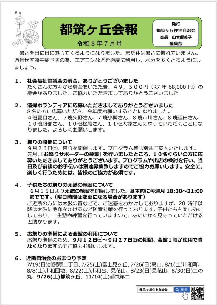 都筑ヶ丘会報
発行
都筑ヶ丘住宅自治会
会長 山本留美子
令和8年7月号
編集部
暑さを日に日に感じてくるようになりました。まだ体は暑さに慣れていません。
過信せず熱中症予防の為、エアコンなどを適度に利用し、水分を多くとるようにしましょう。
1. 社会福祉協議会の募金、ありがとうございましたたくさんの方々から募金をいただき、49,500円（R7年 68,000円）の募金がありました。ご協力いただきましてありがとうございました。
2. 清掃ボランティアに応募いただきましてありがとうございました
8名の方に応募いただき、今年度お願いすることになりました。
4班夏目さん、7班矢野さん、7班小関さん、8班市川さん、8班福田さん、
10班服部さん、10班松尾さん、11班大塚さんにやっていただくことになりました。よろしくお願いします。
3.祭りの開催について
9月26日（土）、祭りを開催します。プログラム等は別途ご案内いたします。
先月、「お祭りサポーターの募集」を行いましたところ、10名ぐらいの方に応募いただきましてありがとうございます。プログラムや出店の検討を行い、日及び前後のお手伝いは別途募集致しますのでご協力お願いします。安全に、楽しく行うためには、皆様のご協力が必須です。
4. 子供たちの祭りの太鼓の練習について
6月15日より太鼓の練習を開始しました。基本的に毎週月18:30～21:00までです。（曜日時間は変更になる場合があります）
ご近所の方には太鼓の音などで、ご迷惑をおかけしておりますが、20時半以降は太鼓に毛布をかけるなど防音対策を行っております。子供たちも楽しみにしており、一生懸命練習を行っていますので、あたたかく見守っていただけると助かります。
5. お祭りの準備による会館の利用についてお祭り準備のため、9月12日（土）～9月27日（日）の期間、会館1階が使用できなくなりますのでご協力お願いします。
6. 近隣自治会のおまつり予定
7/19（日）加賀原二丁目、7/25（土）富士見ヶ丘、7/26（日）高山、8/1（土）川和町、8/8（土）川和団地、8/22（土）川和台、見花山、8/23（日）見花山、8/30（日）二の丸、9/26（土）都筑ヶ丘、11/14（土）都筑第二
都筑ヶ丘住宅自治会
Q検索