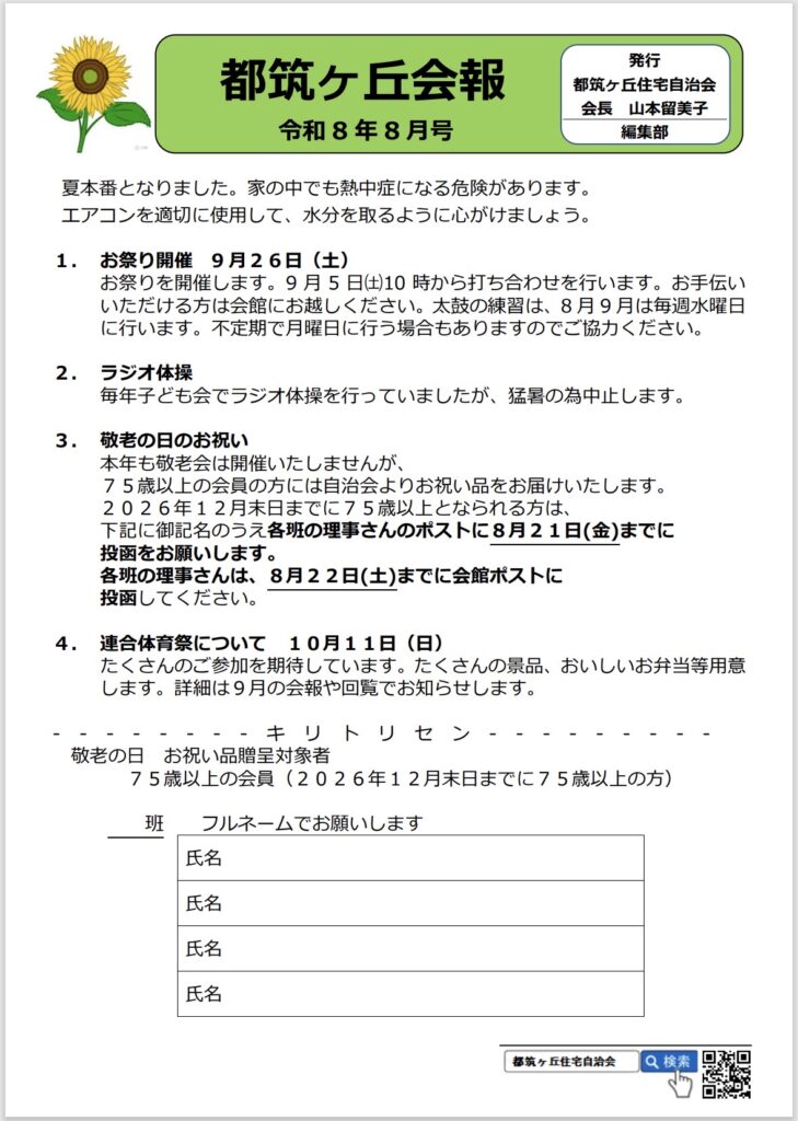 都筑ヶ丘会報
令和8年8月号
発行
都筑ヶ丘住宅自治会
会長 山本留美子
編集部
夏本番となりました。家の中でも熱中症になる危険があります。
エアコンを適切に使用して、水分を取るように心がけましょう。
1.お祭り開催9月26日（土）
お祭りを開催します。9月5日（土）10時から打ち合わせを行います。お手伝いいただける方は会館にお越しください。太鼓の練習は、8月9月は毎週水曜日に行います。不定期で月曜日に行う場合もありますのでご協力ください。
2. ラジオ体操
毎年子ども会でラジオ体操を行っていましたが、暑の為中止します。
3.敬老の日のお祝い
本年も敬老会は開催いたしませんが、
75歳以上の会員の方には自治会よりお祝い品をお届けいたします。
2026年12月末日までに75歳以上となられる方は、下記に御記名のうえ各班の理事さんのポストに8月21日（金）までに投函をお願いします。
各班の理事さんは、8月22日（土）までに会館ポストに投函してください。
4.連合体育祭について10月11日（日）
たくさんのご参加を期待しています。たくさんの景品、おいしいお弁当等用意します。詳細は9月の会報や回覧でお知らせします。
---'----キリトリセン・・-
-
----
敬老の日 お祝い品贈呈対象者
75歳以上の会員（2026年12月末日までに75歳以上の方）
班
フルネームでお願いします
氏名
氏名
氏名
氏名
都筑ヶ丘住宅自治会
Q検索