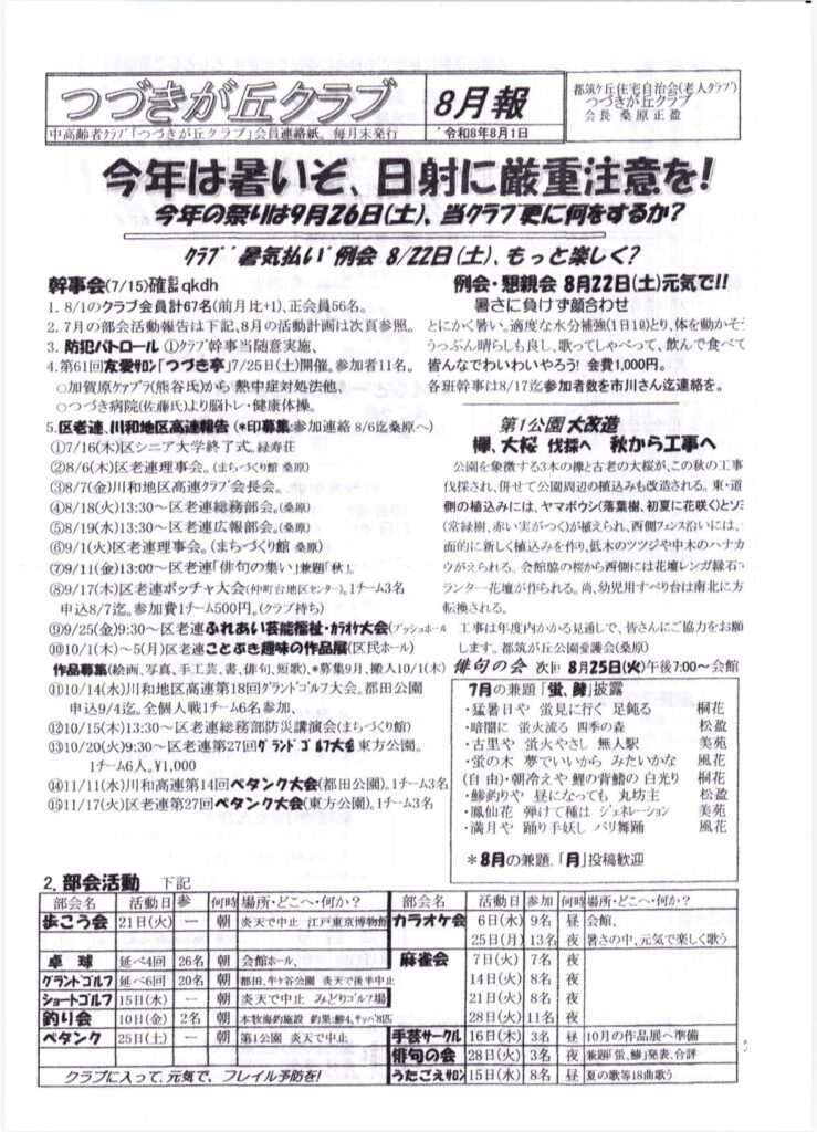 つづきが丘クラブ
8月期
都筑丘住宅目会（そ人タ77）
つづきが丘クラフ
会長 桑原正盈
中高齢者クラプ「つづきが丘クラブ」会員連絡紙。毎月末発行
令和8年8月1日
今年は暑いそ、日射に厳重注意を！
今年のりは9月26日（土）、当クラフに何をするか？
クラブ・醤気払い例会8/22日（土）、もっと楽しく？
幹事会（7/15）確誌qkdh
例会・親会 8月22日（土）元気で！！
1.8/1のクラブ会員計67名（前月比+1）、正会員56名。
暑さに負けず顔合わせ
2.7月の部会活動報告は下記、8月の活動計画は次真務照。
とにかくい。適度な水分補強（1日10）とり、体を動かぞ：
3．防犯パトロール①クラブ幹事当随意実施、
うっぷん晴らしも良し、歌ってしゃべって、飲んで食べて
4.第61回友愛ン「つづき亭」7/25日（土）開催。参加者11名。
皆んなでわいわいやろう！会費1,000円。
〇加賀原グプラ（熊谷氏）から熱中症対処法他、
各班幹事は8/17迄参加者数を市川さん迄連絡を。
0つづき病院（佐療氏）より脳トレ・健康体操。
5.区老連、川和地区高連報告（＊印募集：参加連絡8/6迄桑原へ）
第1公園大改造
①7/16（木）区シニア大学終了式。緑寿荘
欄、大桜伐採へ 秋から工事へ
②8/6（木）区老連理事会。（まちづくり館 楽原）
公園を象徴する3本の欅と古老の大桜が、この秋の工事
8/7（金）川和地区高連クラブ会長会。
伐採され、併せて公園周辺の植込みも改造される。東・道
④8/18（火）13:30～区老連総務部会。（楽原）
側の植込みには、ヤマボウシ（落葉、初夏に花咲く）とソミ
⑤8/19（水）13:30～区老連広報部会。（楽原）
（常緑樹、赤い実がつく）が植えられ、西側フェンス沿いには、
9/1（火）区老連理事会。（まちづくり館 柔原）
面的に新しく植込みを作り、低木のツツジや中木のハナカ
（9/11（金）13:00～老連「俳句の集い」兼題「秋」。
ウがえられる。会館脇の桜から西側には花壊レンガ縁石・
（9/17（木）区老連ボッチャ大会（仲町台地区センター）。1チーム3名
ランター花が作られる。尚、幼児用すべり台は南北に方
申込8/7迄。参加費1チーム500円。（クラブ持ち）
転換される。
⑨9/25（金）9:30～区老連ふれあい芸能祉・カラオケ大会（ブッシュホール 工事は年度内かかる見通しで、皆さんにご協力をお願
（010/1（木）～5（月）区老連ことぶき趣味の作品展（区民ホール）
します。都筑が丘公園愛護会（楽原）
作品募集（絵画、写真、手工芸、、俳句、短歌）、＊募集9月、搬入10/1（木）
俳句の会改8月25日（火）午後7:00～会館
①10/14（水）川和地区高連第18回グランドゴルフ大会。都田公園
7月の兼題「蛍、酸」披露
申込9/4迄。全個人戦1チーム6名参加、
・猛暑日や蛍見に行く足鈍る
1210/15（木）13:30～区老連総務部防災講演会（まちくり館）
・暗間に蛍火流る四季の森
（310/20（火）9:30～区老連第27回グランドゴル大会東方公園。
・古里や蛍火やさし 無人駅
1チーム6人。¥1,000
・蛍の木 夢でいいからみたいかな
④11/11（水）川和高連第14回ペタンク大会（都田公園）。1チーム3名
（自由）・冷えや鰹の背鮨の白光り
11/17（火）区老連第27回ペタンク大会（東方公園）。1チーム3名
・鯵釣りや昼になっても、丸坊主
・鳳仙花弾けて種はジェネレーション
・満月や踊り手妖し バリ舞踊
桐花
松盈美苑
風花
＊8月の兼題、「月」投稿歓迎
2.部会活動
下記
部会名
活動日
1参
歩こう会
21日（火）
卓球
延べ4回
グランドゴルフ
延 6回
ショートゴルフ
15日（水）
釣り会
10日（金）
ペタンク
25日（土）
26名
20名
2名
クラブに入って、元気で、フレイル予防を！
何時場所・どこへ・何か？
部会名
朝
炎天で中止 江戸東京博物側
カオケ状
活動日 参加
6日（水）9名
25日（月）13名
会館ホール、
麻雀会
7日（火）
7名
朝
朝
朝
朝
都田、牛ヶ谷公園 炎天で後半中止
14日（火）8名
炎天で中止 みどりゴルフ場
21日（火）8名
本牧海釣施設 約果：飴4、サッパ8匹
28日（火）11名
第1公園 炎天で中止
手袋サークル
16日（木）3名
俳旬の会
28日（火）
3名
うたごえ＃215日（水）8名
何時場所・どこへ・何か？
昼
：会館、
夜
暑さの中、気で楽しく歌う
夜
夜
夜
夜
昼
10月の作品展へ準備
夜
兼題「蛍、鯵」発表、合評
昼夏の歌等18曲歌う