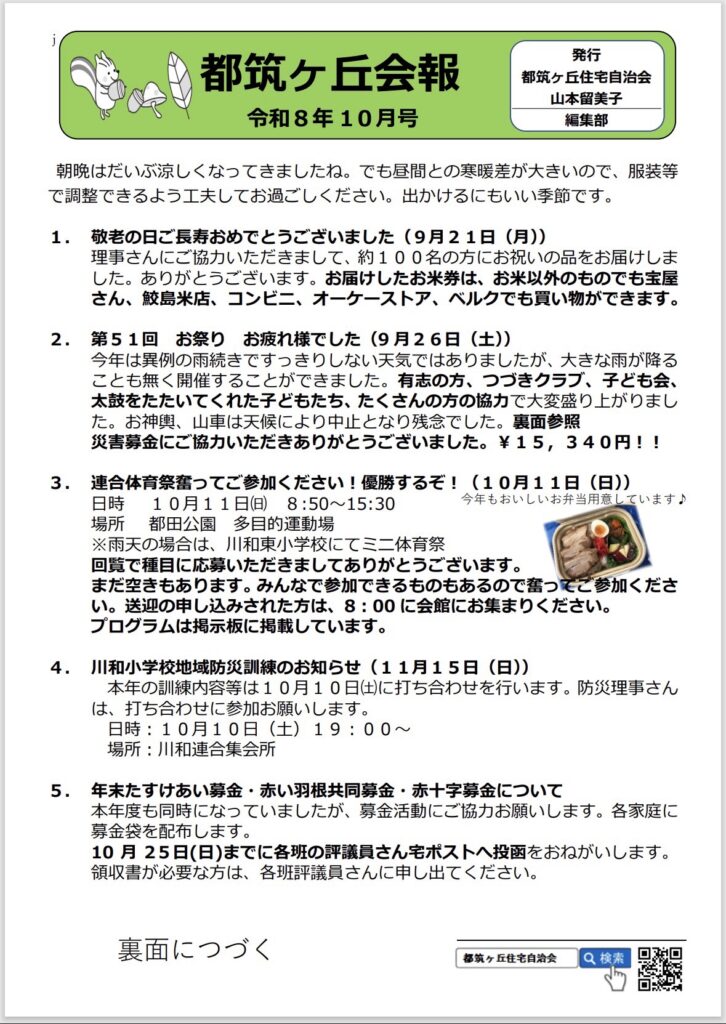 都筑ケ丘会報
令和8年10月号
発行
都筑ヶ丘住宅自治会
山本留美子
編集部
朝晩はだいぶ涼しくなってきましたね。でも昼間との寒暖差が大きいので、服装等で調整できるよう工夫してお過ごしください。出かけるにもいい季節です。
1.敬老の日ご長寿おめでとうございました（9月21日（月））
理事さんにご協力いただきまして、約100名の方にお祝いの品をお届けしました。ありがとうございます。お届けしたお米券は、お米以外のものでも宝屋さん、鮫島米店、コンビニ、オーケーストア、ベルクでも買い物ができます。
2.第51回お祭り お疲れ様でした（9月26日（土））
今年は異例の雨続きですっきりしない天気ではありましたが、大きな雨が降ることも無く開催することができました。有志の方、つづきクラブ、子ども会、太鼓をたたいてくれた子どもたち、たくさんの方の協力で大変盛り上がりました。お神輿、山車は天候により中止となり残念でした。裏面参照
災害募金にご協力いただきありがとうございました。¥15,340円！！
3. 連合体育祭奮ってご参加ください！優勝するぞ！（10月11日（日））
日時 10月11日（日）8:50~15:30
今年もおいしいお弁用意しています♪
場所 都田公園多目的運動場
※雨天の場合は、川和東小学校にてミニ体育祭回覧で種目に応募いただきましてありがとうございます。
まだ空きもあります。みんなで参加できるものもあるので奮ってご参加ください。送迎の申し込みされた方は、8：00に会館にお集まりください。
プログラムは掲示板に掲載しています。
4. 川和小学校地域防災訓練のお知らせ（11月15日（日））
本年の訓練内容等は10月10日（土）に打ち合わせを行います。防災理事さんは、打ち合わせに参加お願いします。
日時：10月10日（土）19：00～
場所：川和連合集会所
5. 年末たすけあい募金・赤い根共同募金・赤十字募金について本年度も同時になっていましたが、募金活動にご協力お願いします。各家庭に募金袋を配布します。
10月25日（日）までに各班の評議員さんポストへ投函をおねがいします。
領収書が必要な方は、各班評議員さんに申し出てください。
裏面につづく
都筑ヶ丘住宅自治会
Q検索